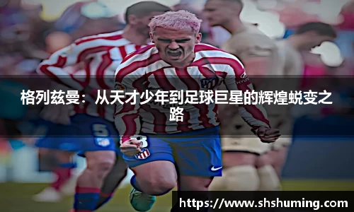 格列兹曼：从天才少年到足球巨星的辉煌蜕变之路